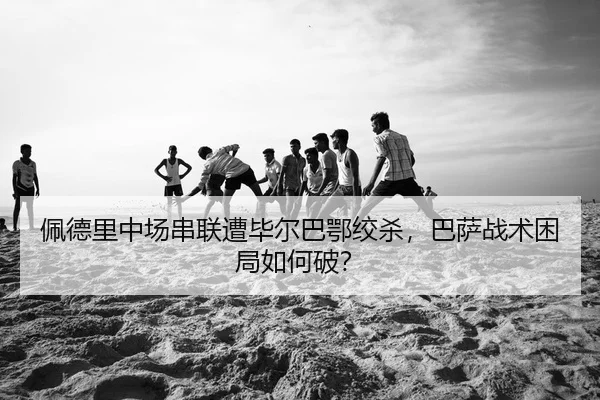 佩德里中场串联遭毕尔巴鄂绞杀，巴萨战术困局如何破？ - yaxin